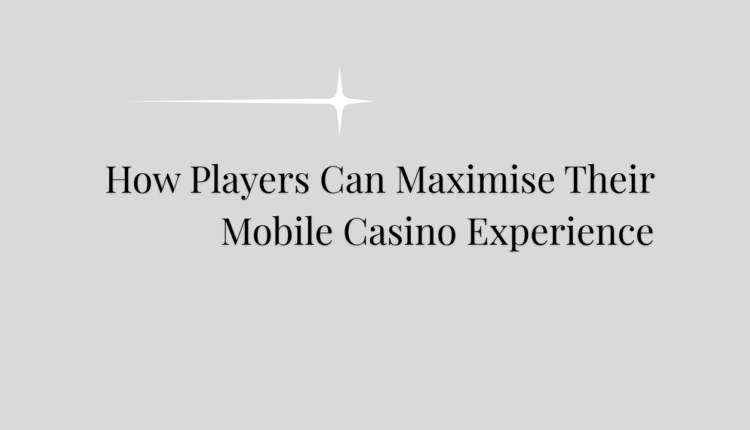 How Players Can Maximise Their Mobile Casino Experience